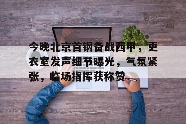 今晚北京首钢备战西甲，更衣室发声细节曝光，气氛紧张，临场指挥获称赞(北京首钢替补那个小矮子叫什么)
