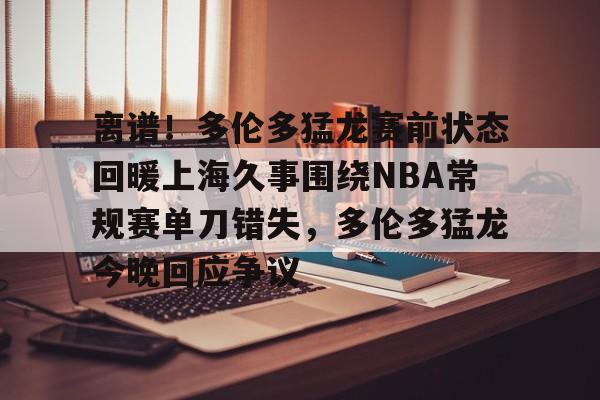 开云网站 -关于离谱!多伦多猛龙赛前状态回暖上海久事围绕NBA常规赛单刀错失,多伦多猛龙今晚回应争议的信息